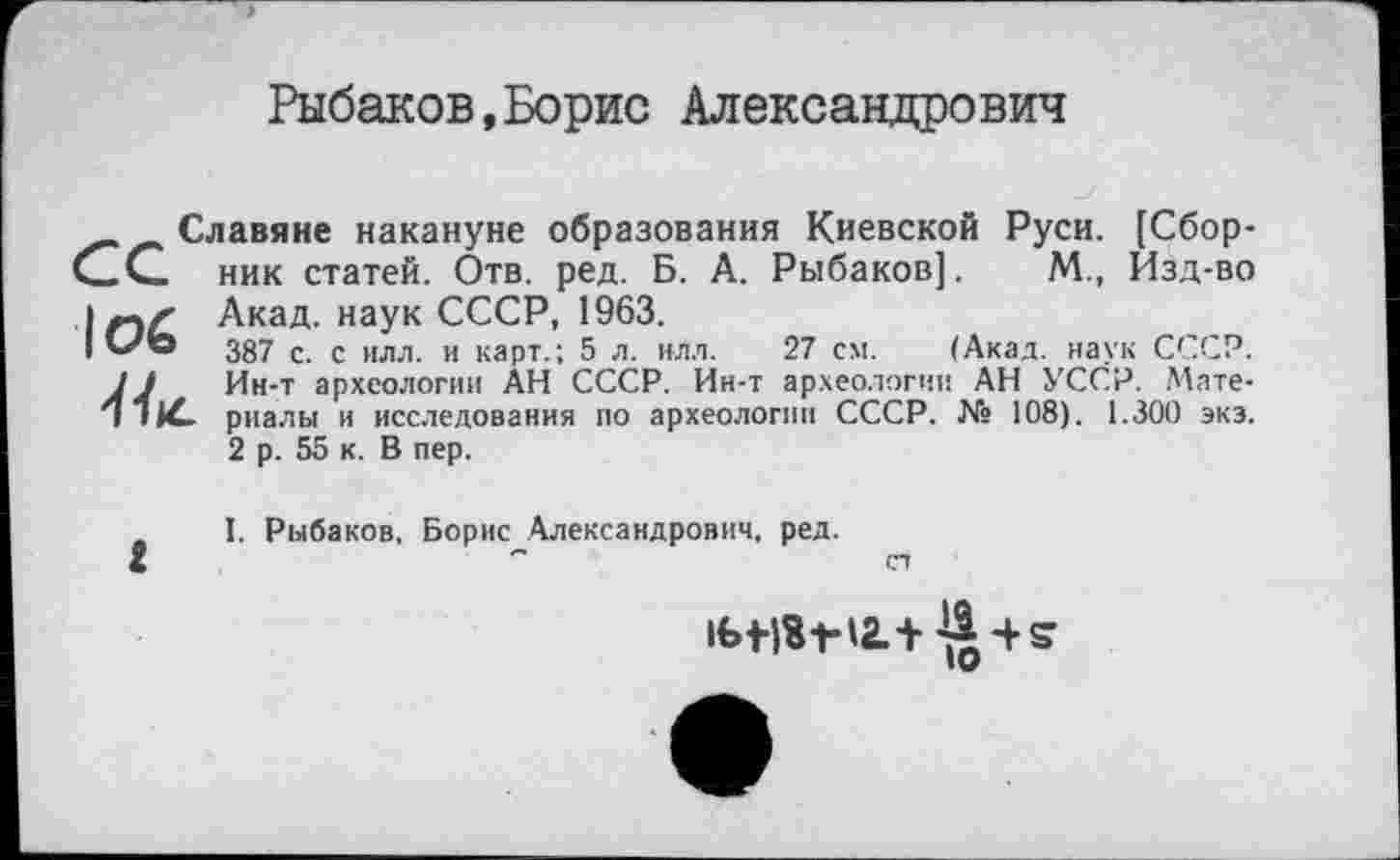 ﻿Рыбаков,Борис Александрович
Славяне накануне образования Киевской Руси. [Сбор* С С ник статей. Отв. ред. Б. А. Рыбаков]. М., Изд-во
loé
Акад. наук СССР, 1963.
387 с. с илл. и карт.; 5 л. илл. 27 см. (Акад, наук СССР. Ин-т археологии АН СССР. Ин-т археологии АН УССР. Материалы и исследования по археологии СССР. № 108). 1.300 экэ. 2 р. 55 к. В пер.
г
I. Рыбаков, Борис Александрович, ред.
